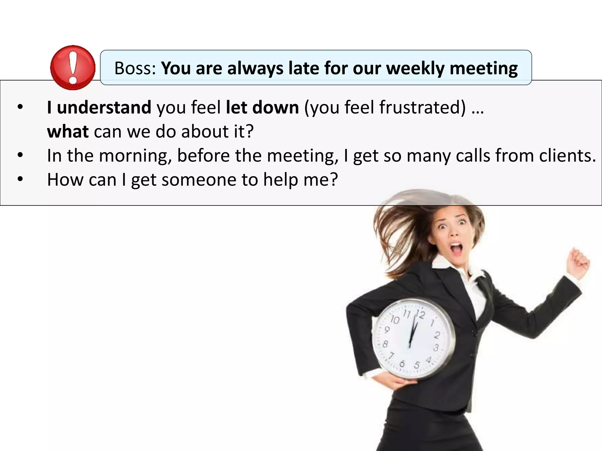 • I understand you feel let down (you feel frustrated) …
what can we do about it?
• In the morning, before the meeting, I get so many calls from clients.
• How can I get someone to help me?
Boss: You are always late for our weekly meeting
 