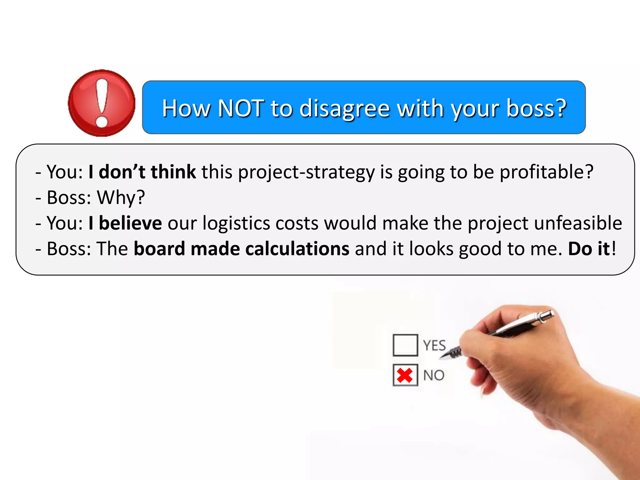 - You: I don’t think this project-strategy is going to be profitable?
- Boss: Why?
- You: I believe our logistics costs would make the project unfeasible
- Boss: The board made calculations and it looks good to me. Do it!
How NOT to disagree with your boss?
 