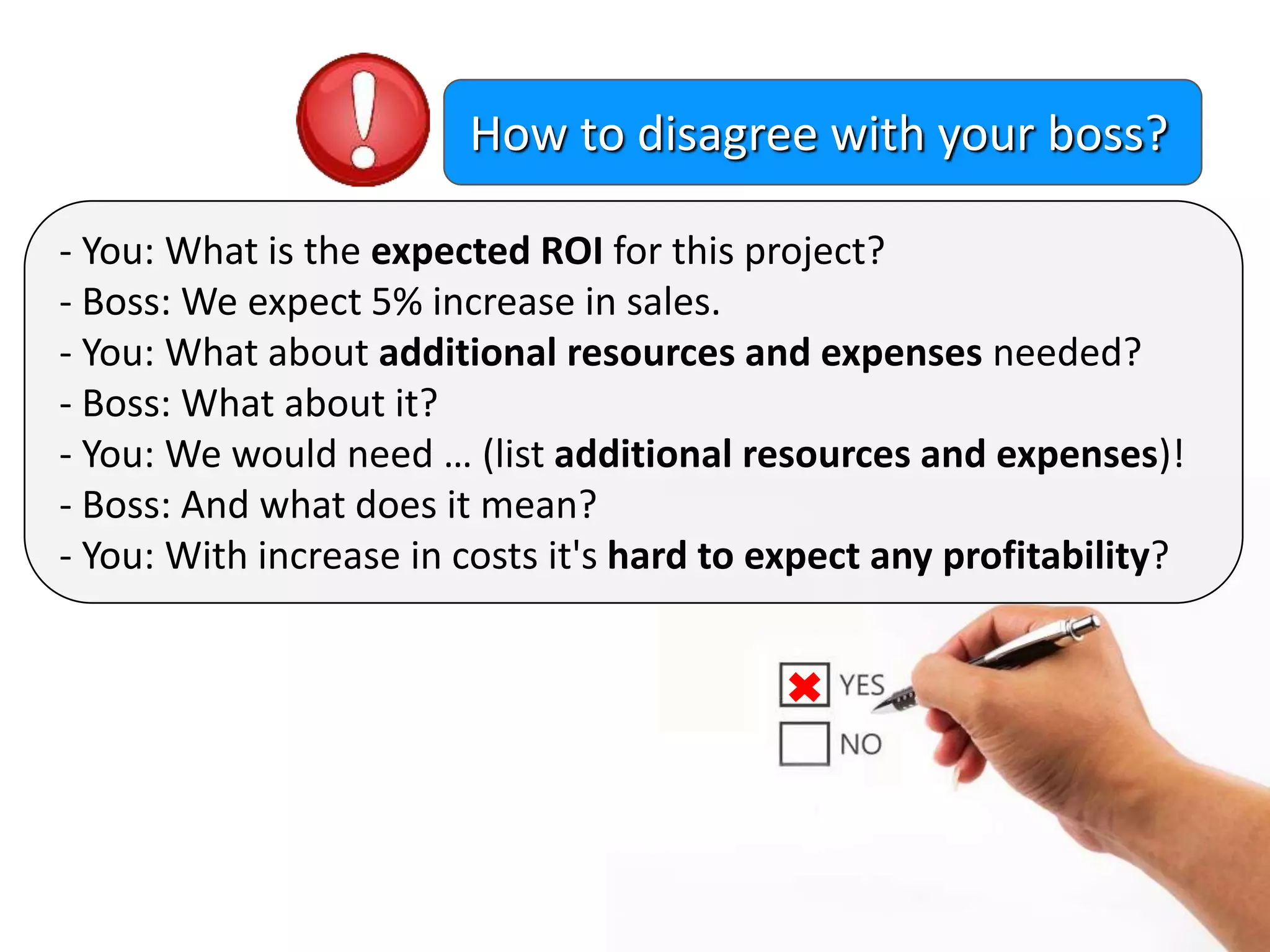 - You: What is the expected ROI for this project?
- Boss: We expect 5% increase in sales.
- You: What about additional resources and expenses needed?
- Boss: What about it?
- You: We would need … (list additional resources and expenses)!
- Boss: And what does it mean?
- You: With increase in costs it's hard to expect any profitability?
How to disagree with your boss?
 