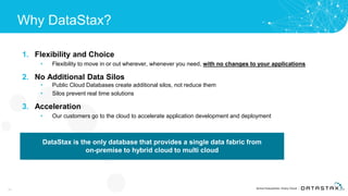 Why DataStax?
1. Flexibility and Choice
• Flexibility to move in or out wherever, whenever you need, with no changes to your applications
2. No Additional Data Silos
• Public Cloud Databases create additional silos, not reduce them
• Silos prevent real time solutions
3. Acceleration
• Our customers go to the cloud to accelerate application development and deployment
28
DataStax is the only database that provides a single data fabric from
on-premise to hybrid cloud to multi cloud
 
