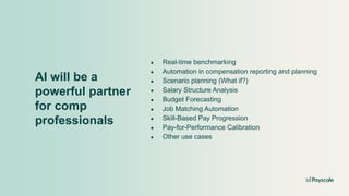AI will be a
powerful partner
for comp
professionals
● Real-time benchmarking
● Automation in compensation reporting and planning
● Scenario planning (What if?)
● Salary Structure Analysis
● Budget Forecasting
● Job Matching Automation
● Skill-Based Pay Progression
● Pay-for-Performance Calibration
● Other use cases
 