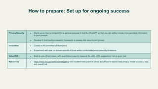 How to prepare: Set up for ongoing success
Privacy/Security ● Stand up an internal endpoint for a general-purpose AI tool like ChatGPT so that you can safely include more sensitive information
in your prompts
● Develop AI tool/vendor evaluation framework to assess data security and privacy
Innovation ● Create an AI committee of champions
● Experiment with task- or domain-specific AI tools within comfortable privacy/security limitations
Value/ROI ● Build a suite of test cases, with quantitative ways to measure the utility of AI suggestions from a given tool
Resources ● https://www.nist.gov/artificial-intelligence has excellent best-practice advice about how to assess data privacy, model accuracy, bias,
and overall risk
 