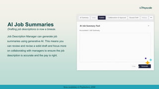 Job Description Manager can generate job
summaries using generative AI. This means you
can review and revise a solid draft and focus more
on collaborating with managers to ensure the job
description is accurate and the pay is right.
AI Job Summaries
Drafting job descriptions is now a breeze.
Now available in Payfactors JDM!
 