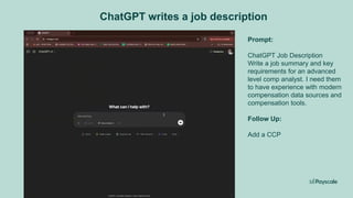 ChatGPT writes a job description
ChatGPT Job Descriptions.mp4
Prompt:
ChatGPT Job Description
Write a job summary and key
requirements for an advanced
level comp analyst. I need them
to have experience with modern
compensation data sources and
compensation tools.
Follow Up:
Add a CCP
 