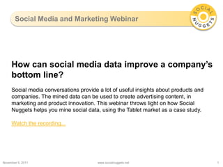 Social Media and Marketing Webinar




     How can social media data improve a company’s
     bottom line?
     Social media conversations provide a lot of useful insights about products and
     companies. The mined data can be used to create advertising content, in
     marketing and product innovation. This webinar throws light on how Social
     Nuggets helps you mine social data, using the Tablet market as a case study.

     Watch the recording...




November 9, 2011                        www.socialnuggets.net                         1
 