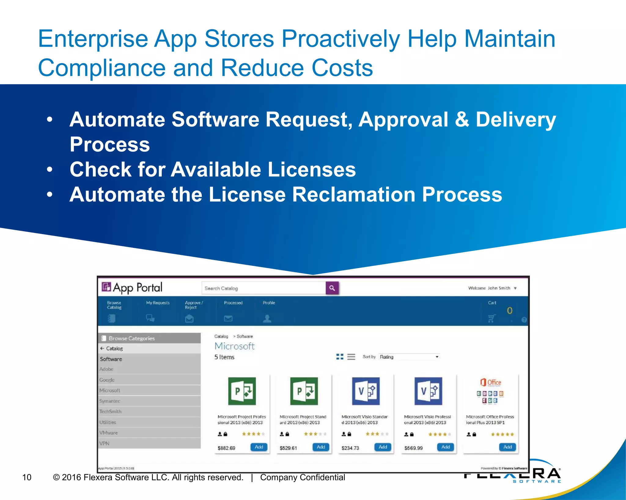 © 2016 Flexera Software LLC. All rights reserved. | Company Confidential10
Enterprise App Stores Proactively Help Maintain
Compliance and Reduce Costs
• Automate Software Request, Approval & Delivery
Process
• Check for Available Licenses
• Automate the License Reclamation Process
 