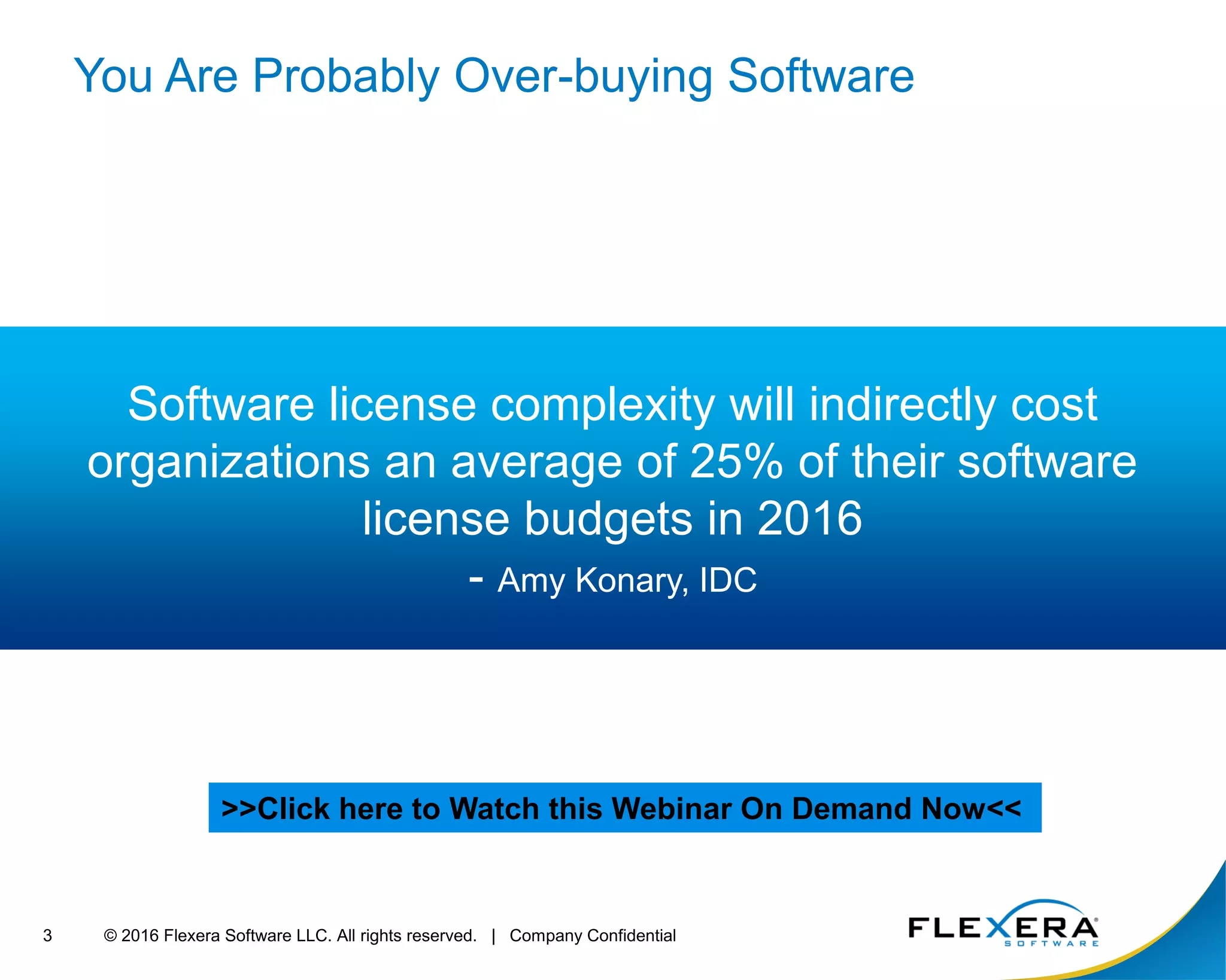 © 2016 Flexera Software LLC. All rights reserved. | Company Confidential3
You Are Probably Over-buying Software
Software license complexity will indirectly cost
organizations an average of 25% of their software
license budgets in 2016
- Amy Konary, IDC
>>Click here to Watch this Webinar On Demand Now<<
 