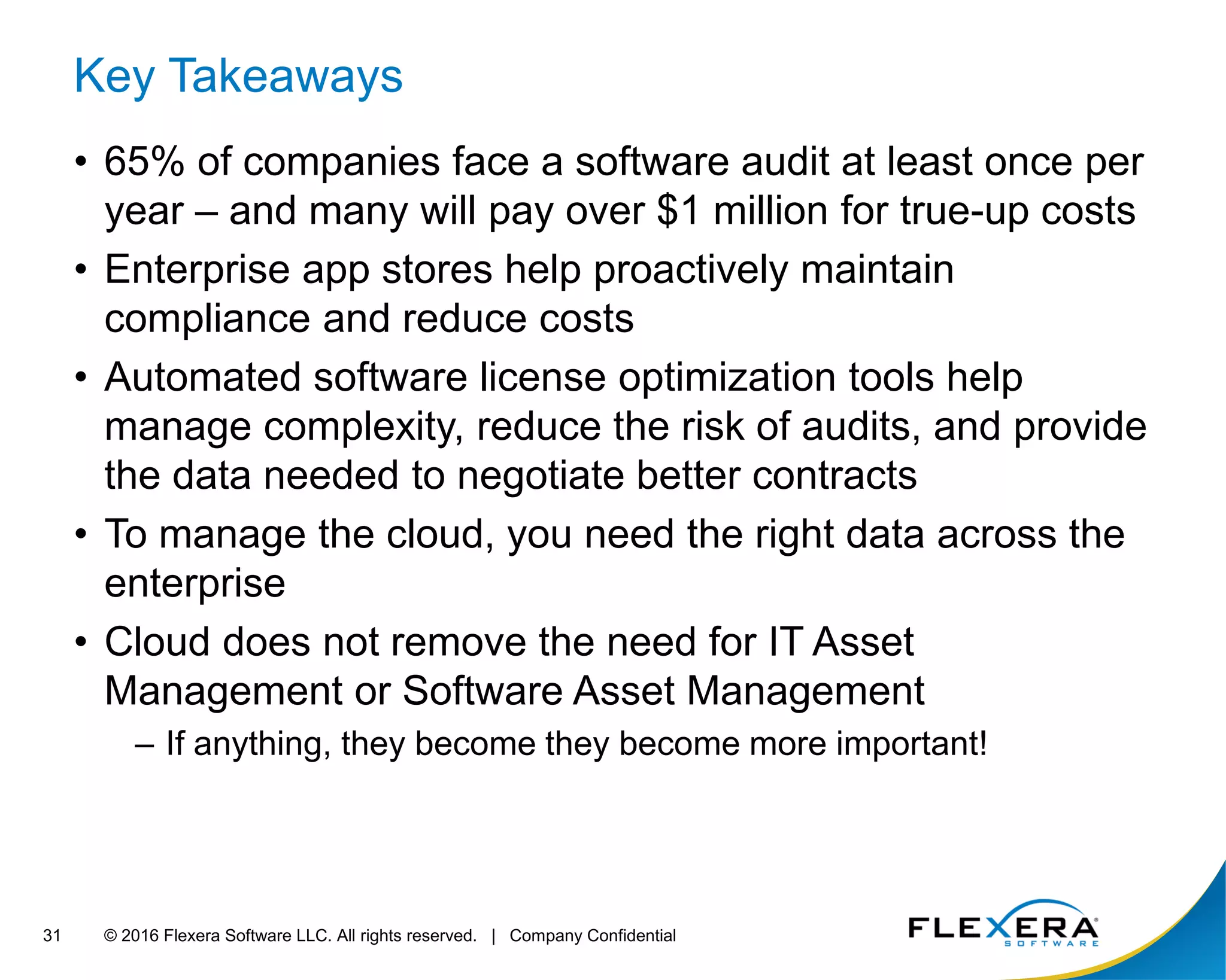 © 2016 Flexera Software LLC. All rights reserved. | Company Confidential31
Key Takeaways
• 65% of companies face a software audit at least once per
year – and many will pay over $1 million for true-up costs
• Enterprise app stores help proactively maintain
compliance and reduce costs
• Automated software license optimization tools help
manage complexity, reduce the risk of audits, and provide
the data needed to negotiate better contracts
• To manage the cloud, you need the right data across the
enterprise
• Cloud does not remove the need for IT Asset
Management or Software Asset Management
– If anything, they become they become more important!
 