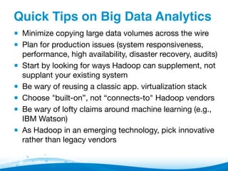 Quick Tips on Big Data Analytics"
▪  Minimize copying large data volumes across the wire
▪  Plan for production issues (system responsiveness, 
performance, high availability, disaster recovery, audits)
▪  Start by looking for ways Hadoop can supplement, not
supplant your existing system
▪  Be wary of reusing a classic app. virtualization stack
▪  Choose "built-on”, not “connects-to" Hadoop vendors
▪  Be wary of lofty claims around machine learning (e.g.,
IBM Watson)
▪  As Hadoop in an emerging technology, pick innovative
rather than legacy vendors

 
