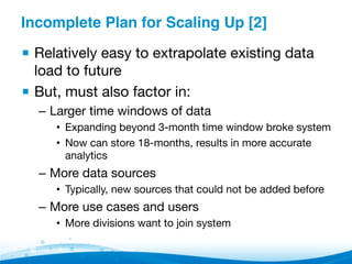Incomplete Plan for Scaling Up [2]"
▪ Relatively easy to extrapolate existing data
load to future
▪ But, must also factor in:
–  Larger time windows of data
•  Expanding beyond 3-month time window broke system
•  Now can store 18-months, results in more accurate
analytics
–  More data sources
•  Typically, new sources that could not be added before
–  More use cases and users
•  More divisions want to join system
 