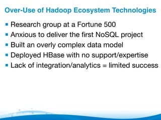 Over-Use of Hadoop Ecosystem Technologies"
▪ Research group at a Fortune 500
▪ Anxious to deliver the ﬁrst NoSQL project
▪ Built an overly complex data model
▪ Deployed HBase with no support/expertise
▪ Lack of integration/analytics = limited success
 