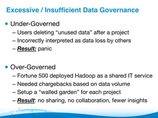 Excessive / Insufﬁcient Data Governance"
▪ Under-Governed
–  Users deleting “unused data” after a project
–  Incorrectly interpreted as data loss by others
–  Result: panic
▪ Over-Governed
–  Fortune 500 deployed Hadoop as a shared IT service
–  Needed chargebacks based on data volume
–  Setup a “walled garden” for each project
–  Result: no sharing, no collaboration, fewer insights
 
