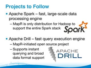 Projects to Follow"
▪ Apache Spark – fast, large-scale data
processing engine
– MapR is only distribution for Hadoop to
support the entire Spark stack
▪ Apache Drill – fast query execution engine
– MapR-initiated open source project
– Supports instant 
querying and broad 
data format support
 