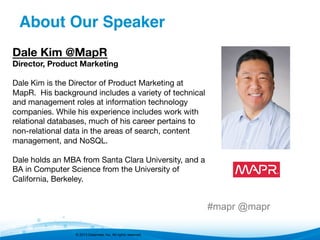 © 2013 Datameer, Inc. All rights reserved.
Dale Kim @MapR
Director, Product Marketing

Dale Kim is the Director of Product Marketing at
MapR.  His background includes a variety of technical
and management roles at information technology
companies. While his experience includes work with
relational databases, much of his career pertains to
non-relational data in the areas of search, content
management, and NoSQL.
 
Dale holds an MBA from Santa Clara University, and a
BA in Computer Science from the University of
California, Berkeley.
#mapr @mapr
About Our Speaker"
 