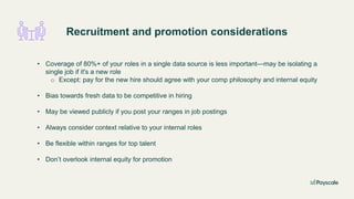 Recruitment and promotion considerations
• Coverage of 80%+ of your roles in a single data source is less important—may be isolating a
single job if it's a new role
o Except: pay for the new hire should agree with your comp philosophy and internal equity
• Bias towards fresh data to be competitive in hiring
• May be viewed publicly if you post your ranges in job postings
• Always consider context relative to your internal roles
• Be flexible within ranges for top talent
• Don’t overlook internal equity for promotion
 