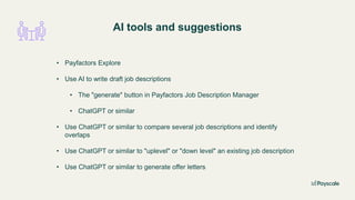 AI tools and suggestions
• Payfactors Explore
• Use AI to write draft job descriptions
• The "generate" button in Payfactors Job Description Manager
• ChatGPT or similar
• Use ChatGPT or similar to compare several job descriptions and identify
overlaps
• Use ChatGPT or similar to "uplevel" or "down level" an existing job description
• Use ChatGPT or similar to generate offer letters
 