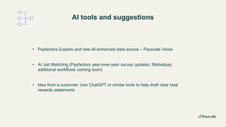AI tools and suggestions
• Payfactors Explore and new AI-enhanced data source – Payscale Verse
• AI Job Matching (Payfactors year-over-year survey updates; Marketpay;
additional workflows coming soon)
• Idea from a customer: Use ChatGPT or similar tools to help draft clear total
rewards statements
 