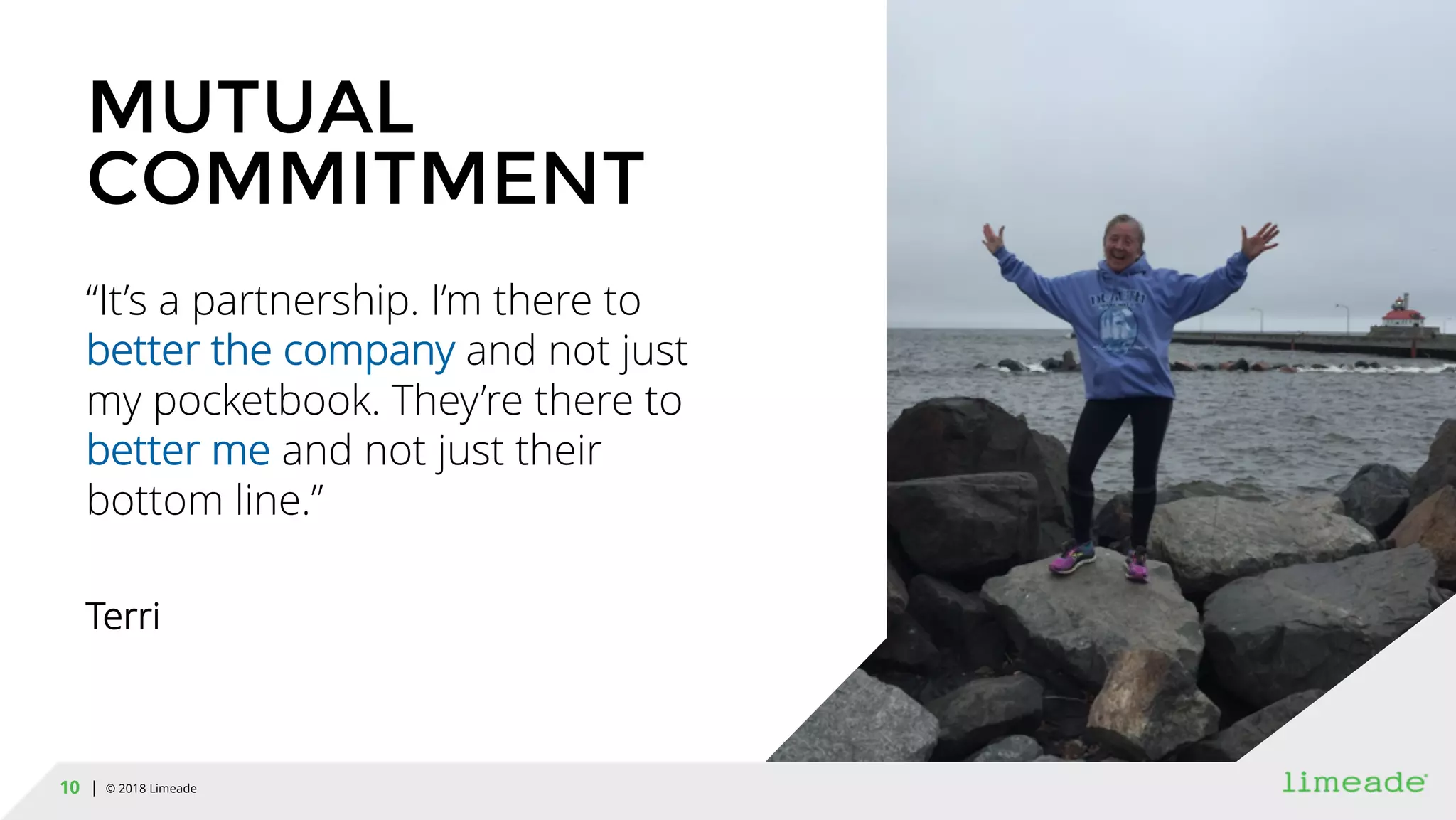| © 2018 Limeade10
MUTUAL
COMMITMENT
“It’s a partnership. I’m there to
better the company and not just
my pocketbook. They’re there to
better me and not just their
bottom line.”
Terri
 