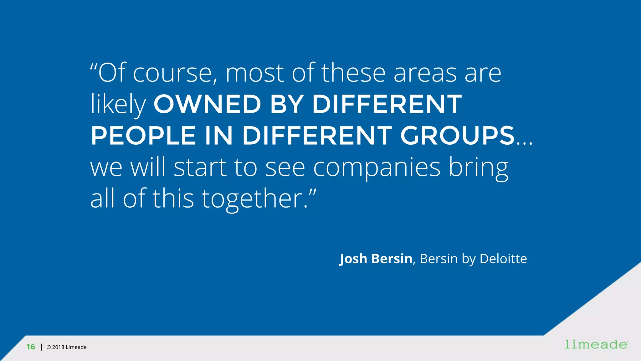 | © 2018 Limeade16
“Of course, most of these areas are
likely OWNED BY DIFFERENT
PEOPLE IN DIFFERENT GROUPS…
we will start to see companies bring
all of this together.”
Josh Bersin, Bersin by Deloitte
 