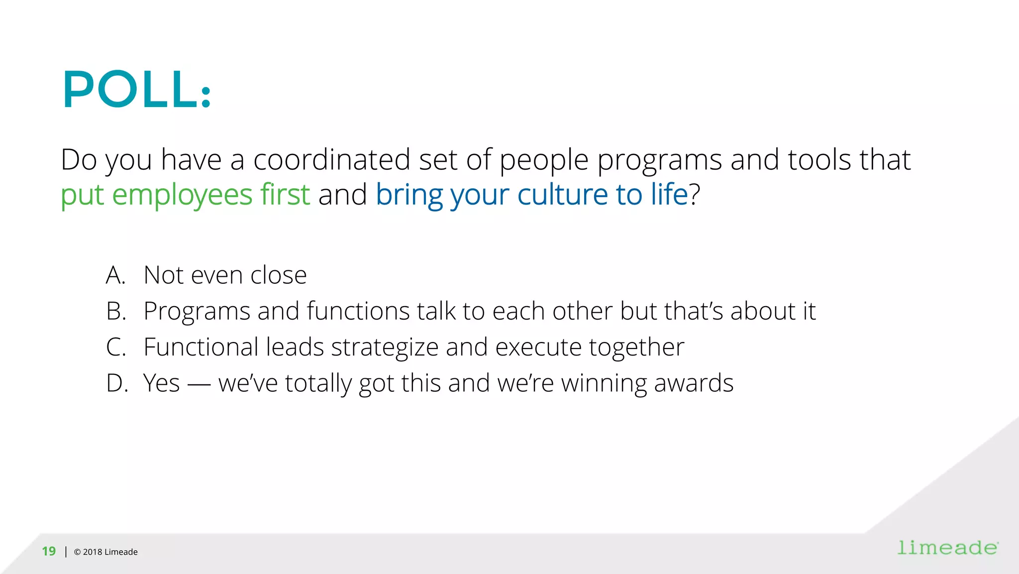| © 2018 Limeade19
POLL:
Do you have a coordinated set of people programs and tools that
put employees first and bring your culture to life?
A. Not even close
B. Programs and functions talk to each other but that’s about it
C. Functional leads strategize and execute together
D. Yes — we’ve totally got this and we’re winning awards
 