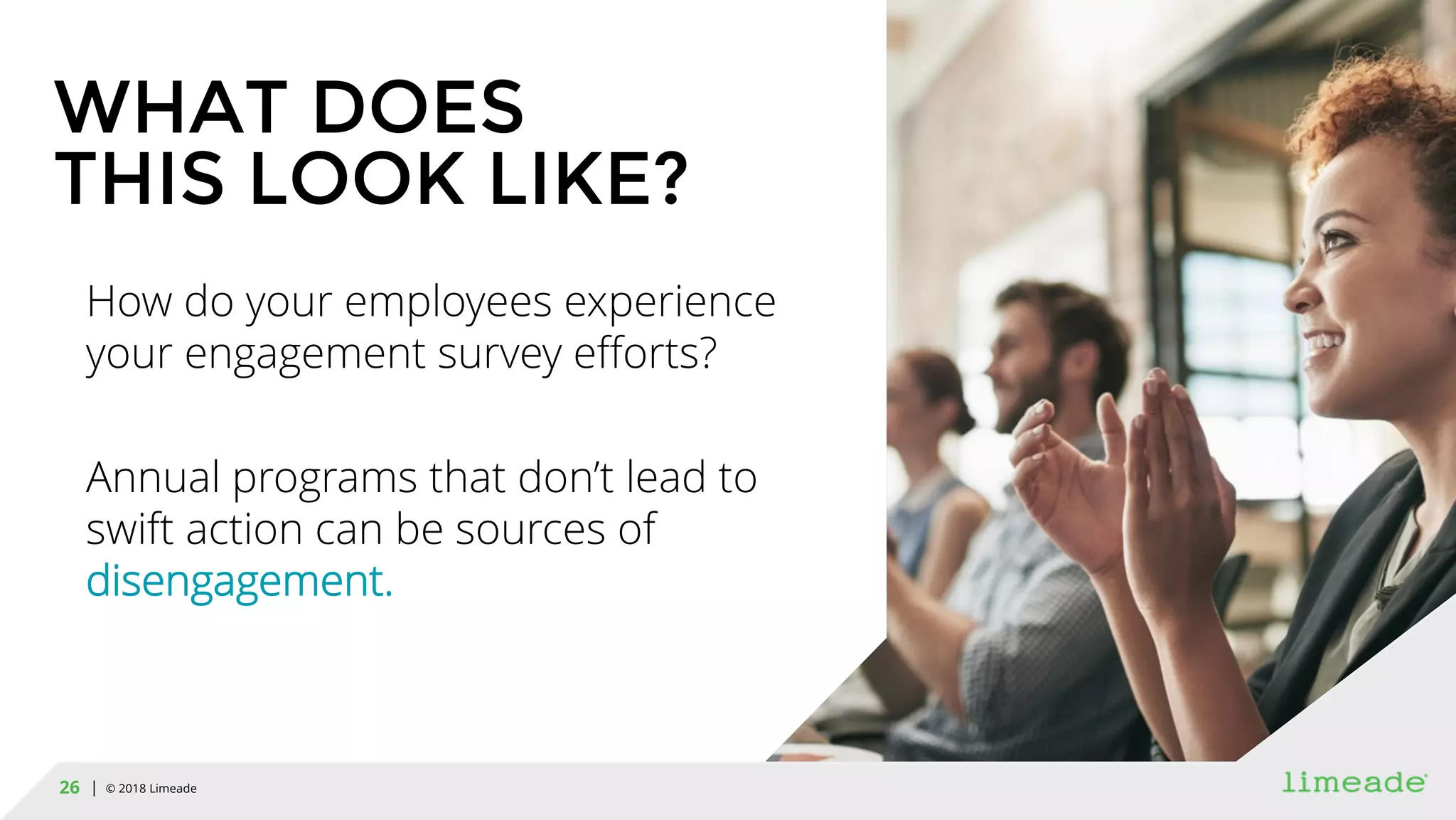 | © 2018 Limeade26
WHAT DOES
THIS LOOK LIKE?
How do your employees experience
your engagement survey efforts?
Annual programs that don’t lead to
swift action can be sources of
disengagement.
 