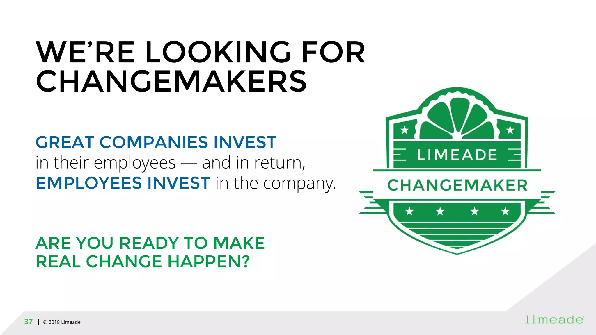 | © 2018 Limeade37
WE’RE LOOKING FOR
CHANGEMAKERS
GREAT COMPANIES INVEST
in their employees — and in return,
EMPLOYEES INVEST in the company.
ARE YOU READY TO MAKE
REAL CHANGE HAPPEN?
 