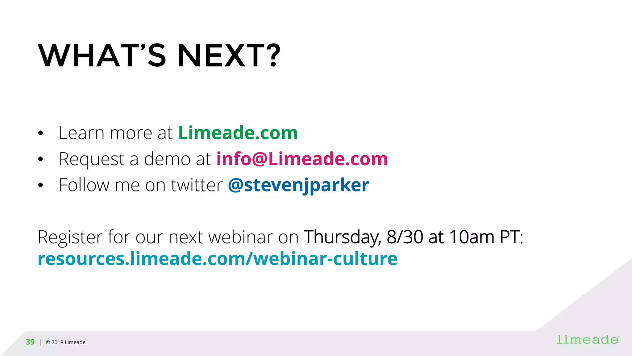 | © 2018 Limeade39
WHAT’S NEXT?
• Learn more at Limeade.com
• Request a demo at info@Limeade.com
• Follow me on twitter @stevenjparker
Register for our next webinar on Thursday, 8/30 at 10am PT:
resources.limeade.com/webinar-culture
 