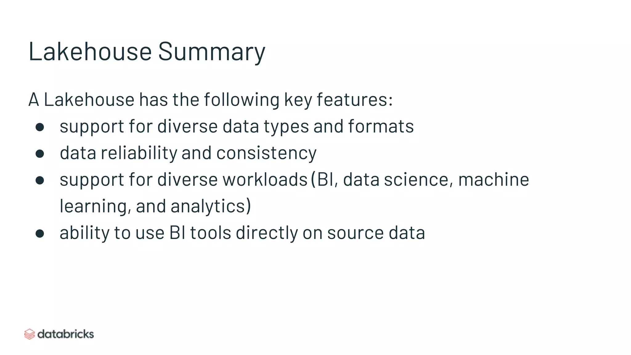 Lakehouse Summary
A Lakehouse has the following key features:
● support for diverse data types and formats
● data reliability and consistency
● support for diverse workloads (BI, data science, machine
learning, and analytics)
● ability to use BI tools directly on source data
 