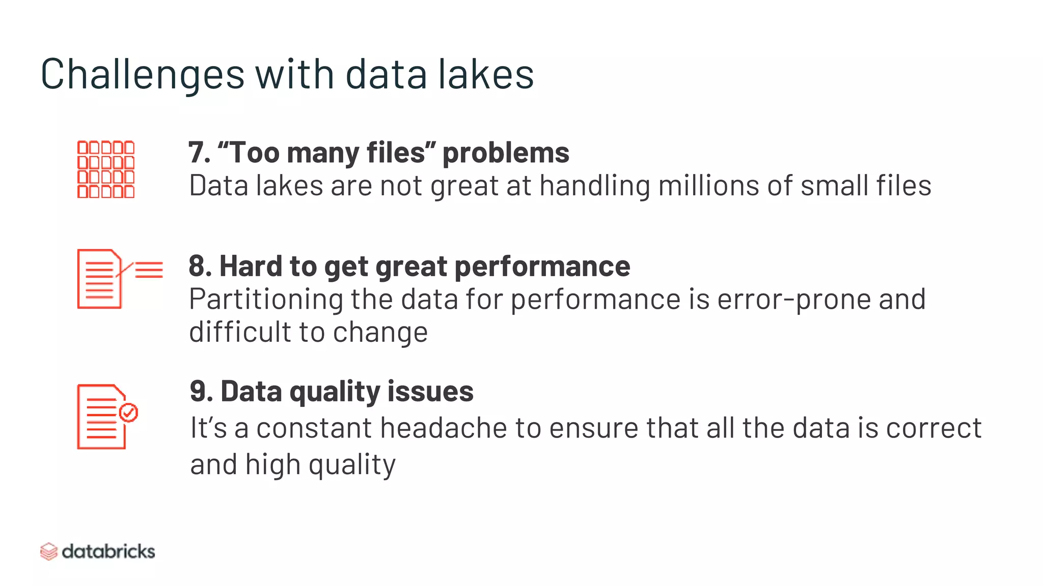 Challenges with data lakes
7. “Too many files” problems
Data lakes are not great at handling millions of small files
8. Hard to get great performance
Partitioning the data for performance is error-prone and
difficult to change
9. Data quality issues
It’s a constant headache to ensure that all the data is correct
and high quality
 