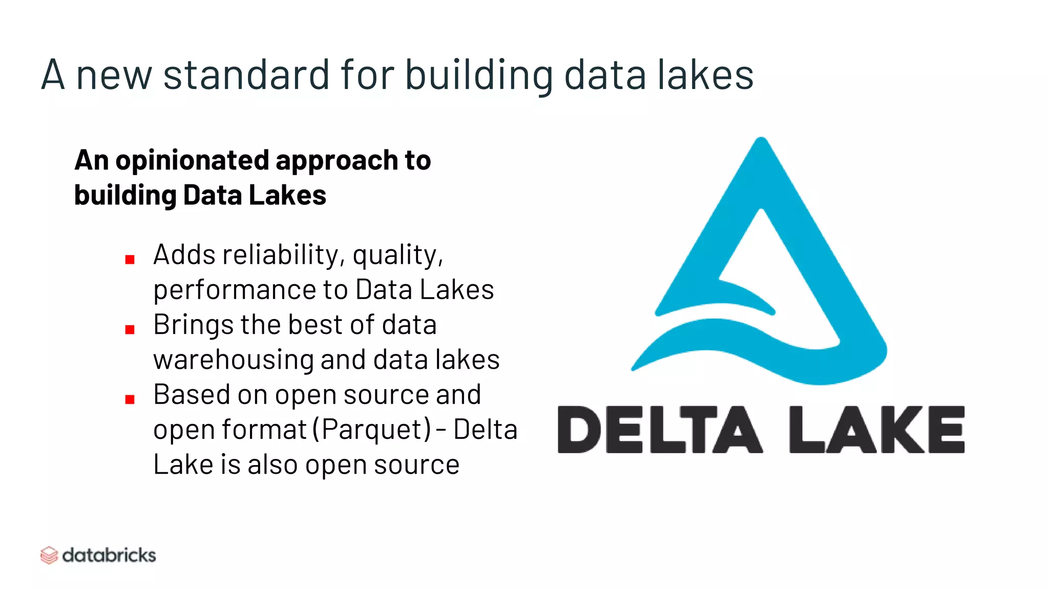 A new standard for building data lakes
An opinionated approach to
building Data Lakes
■ Adds reliability, quality,
performance to Data Lakes
■ Brings the best of data
warehousing and data lakes
■ Based on open source and
open format (Parquet) - Delta
Lake is also open source
 