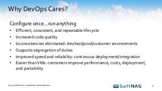 Why DevOps Cares?
© 2015 SoftNAS LLC | Confidential – Do Not Distribute 10
Configure once…run anything
• Efficient, consistent, and repeatable lifecycle
• Increased code quality
• Inconsistencies eliminated: dev/test/prod/customer environments
• Supports segregation of duties
• Improved speed and reliability: continuous deployment/integration
• Easier thanVMs: containers improve performance, costs, deployment,
and portability
 