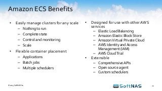 Amazon ECS Benefits
22
• Easily manage clusters for any scale
– Nothing to run
– Complete state
– Control and monitoring
– Scale
• Flexible container placement
– Applications
– Batch jobs
– Multiple schedulers
© 2015 SoftNAS Inc.
• Designed for use with other AWS
services
– Elastic Load Balancing
– Amazon Elastic Block Store
– AmazonVirtual Private Cloud
– AWS Identity and Access
Management (IAM)
– AWS CloudTrial
• Extensible
– ComprehensiveAPIs
– Open source agent
– Custom schedulers
 