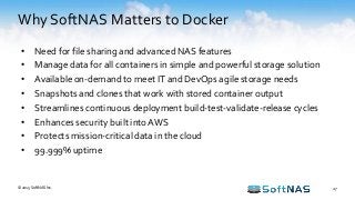 Why SoftNAS Matters to Docker
27
• Need for file sharing and advanced NAS features
• Manage data for all containers in simple and powerful storage solution
• Available on-demand to meet IT and DevOps agile storage needs
• Snapshots and clones that work with stored container output
• Streamlines continuous deployment build-test-validate-release cycles
• Enhances security built into AWS
• Protects mission-critical data in the cloud
• 99.999% uptime
© 2015 SoftNAS Inc.
 