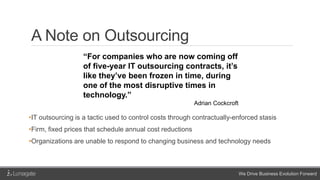 We Drive Business Evolution Forward
A Note on Outsourcing
•IT outsourcing is a tactic used to control costs through contractually-enforced stasis
•Firm, fixed prices that schedule annual cost reductions
•Organizations are unable to respond to changing business and technology needs
“For companies who are now coming off
of five-year IT outsourcing contracts, it’s
like they’ve been frozen in time, during
one of the most disruptive times in
technology.”
Adrian Cockcroft
 