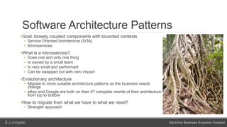 We Drive Business Evolution Forward
Software Architecture Patterns
•Goal: loosely coupled components with bounded contexts
• Service Oriented Architecture (SOA)
• Microservices
•What is a microservice?
• Does one and only one thing
• Is owned by a small team
• Is very small and performant
• Can be swapped out with zero impact
•Evolutionary architecture
• Migrate to more suitable architecture patterns as the business needs
change
• eBay and Google are both on their 5th complete rewrite of their architecture
from top to bottom
•How to migrate from what we have to what we need?
• Strangler approach
 
