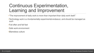 We Drive Business Evolution Forward
Continuous Experimentation,
Learning and Improvement
•“The improvement of daily work is more than important than daily work itself.”
•Technology work is a fundamentally experimental endeavor, and should be managed as
such
•Fail often and fail fast
•Safe work environment
•Blameless culture
 