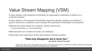 We Drive Business Evolution Forward
Value Stream Mapping (VSM)
•A value stream is the sequence of activities an organization undertakes to deliver on a
customer request.*
•A value stream is the sequence of activities required to design, produce, and deliver a
good or service to a customer, and it includes the dual flows of information and material.*
•Optimize the Value Stream for a feature, product, service etc.
• Current State Map vs. Future State Map
•Make decisions on numbers and data, not «feelings»
•Optimization and automation of the value stream’s delivery pipeline
“Data may disappoint, but it never lies.”
Jay Samit, Disrupt Yourself!
* Martin, Karen; Martin, Karen; Osterling, Mike; Osterling, Mike. Value Stream Mapping: How to Visualize Work and Align Leadership for Organizational
Transformation (Kindle Locations 233-235). McGraw-Hill Education. Kindle Edition.
 