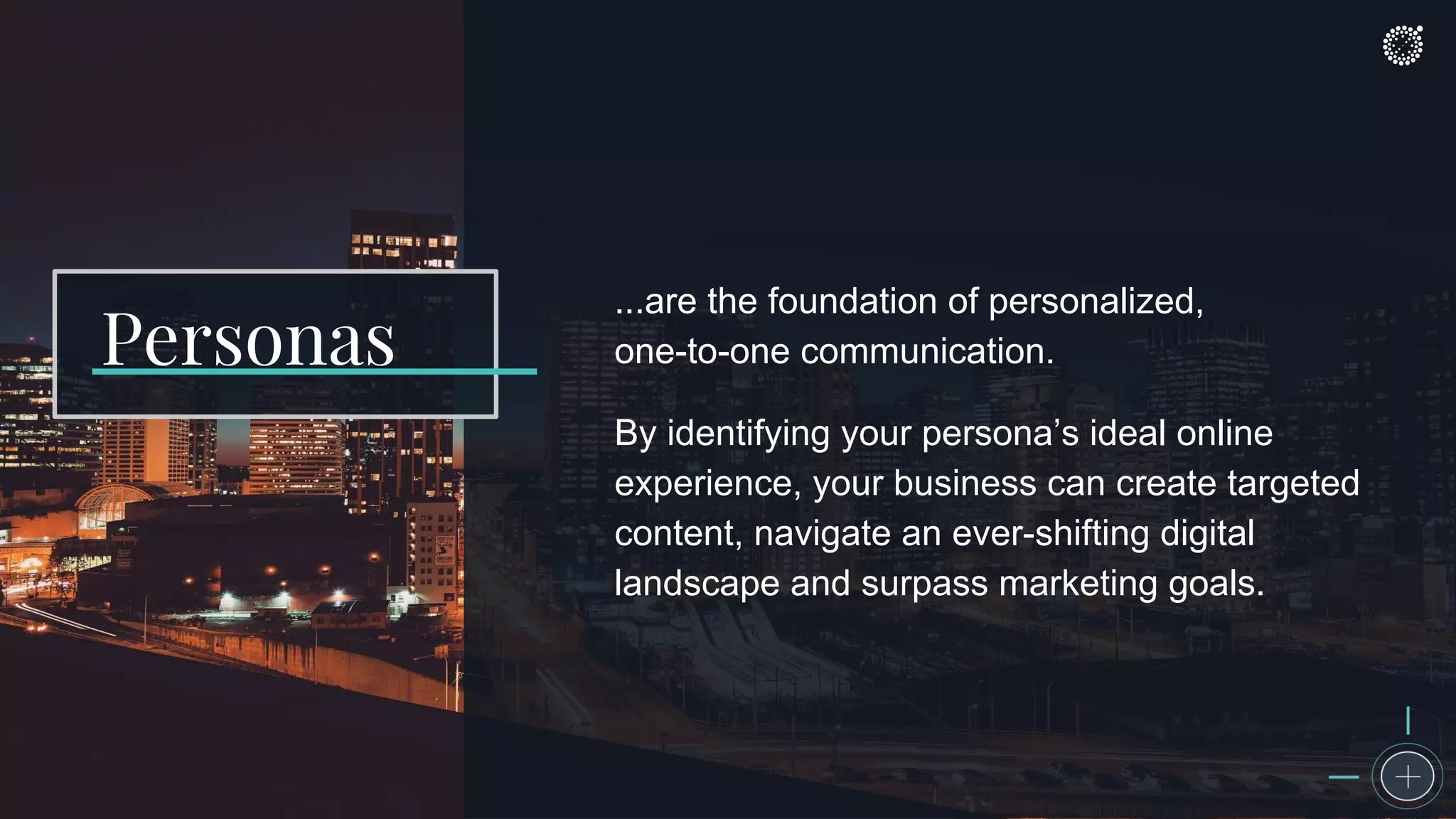 ...are the foundation of personalized,
one-to-one communication.
By identifying your persona’s ideal online
experience, your business can create targeted
content, navigate an ever-shifting digital
landscape and surpass marketing goals.
Personas
 
