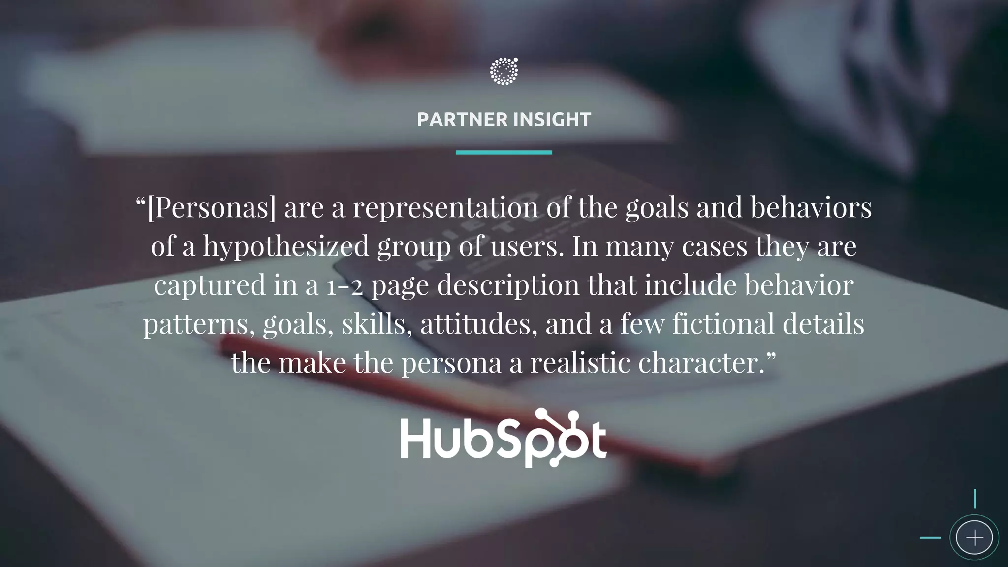 PARTNER INSIGHT
“[Personas] are a representation of the goals and behaviors
of a hypothesized group of users. In many cases they are
captured in a 1-2 page description that include behavior
patterns, goals, skills, attitudes, and a few fictional details
the make the persona a realistic character.”
 
