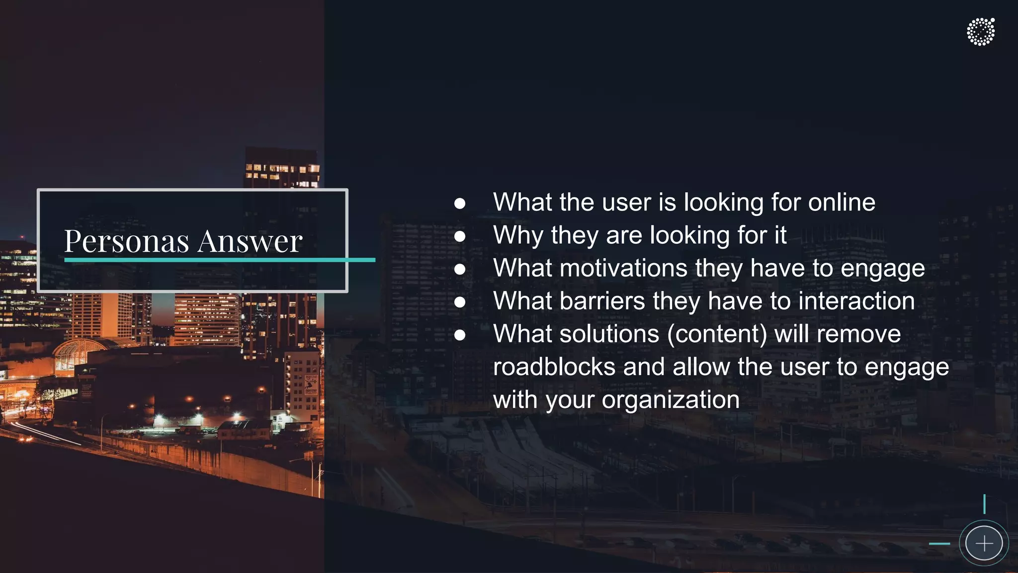 ● What the user is looking for online
● Why they are looking for it
● What motivations they have to engage
● What barriers they have to interaction
● What solutions (content) will remove
roadblocks and allow the user to engage
with your organization
Personas Answer
 