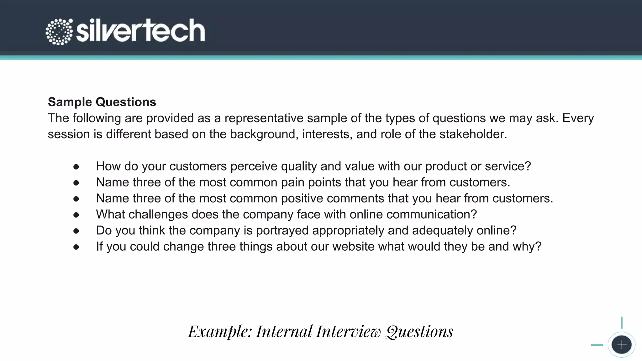 CRM
The Seven Steps to Successful Persona Creation
Sample Questions
The following are provided as a representative sample of the types of questions we may ask. Every
session is different based on the background, interests, and role of the stakeholder.
● How do your customers perceive quality and value with our product or service?
● Name three of the most common pain points that you hear from customers.
● Name three of the most common positive comments that you hear from customers.
● What challenges does the company face with online communication?
● Do you think the company is portrayed appropriately and adequately online?
● If you could change three things about our website what would they be and why?
Example: Internal Interview Questions
 