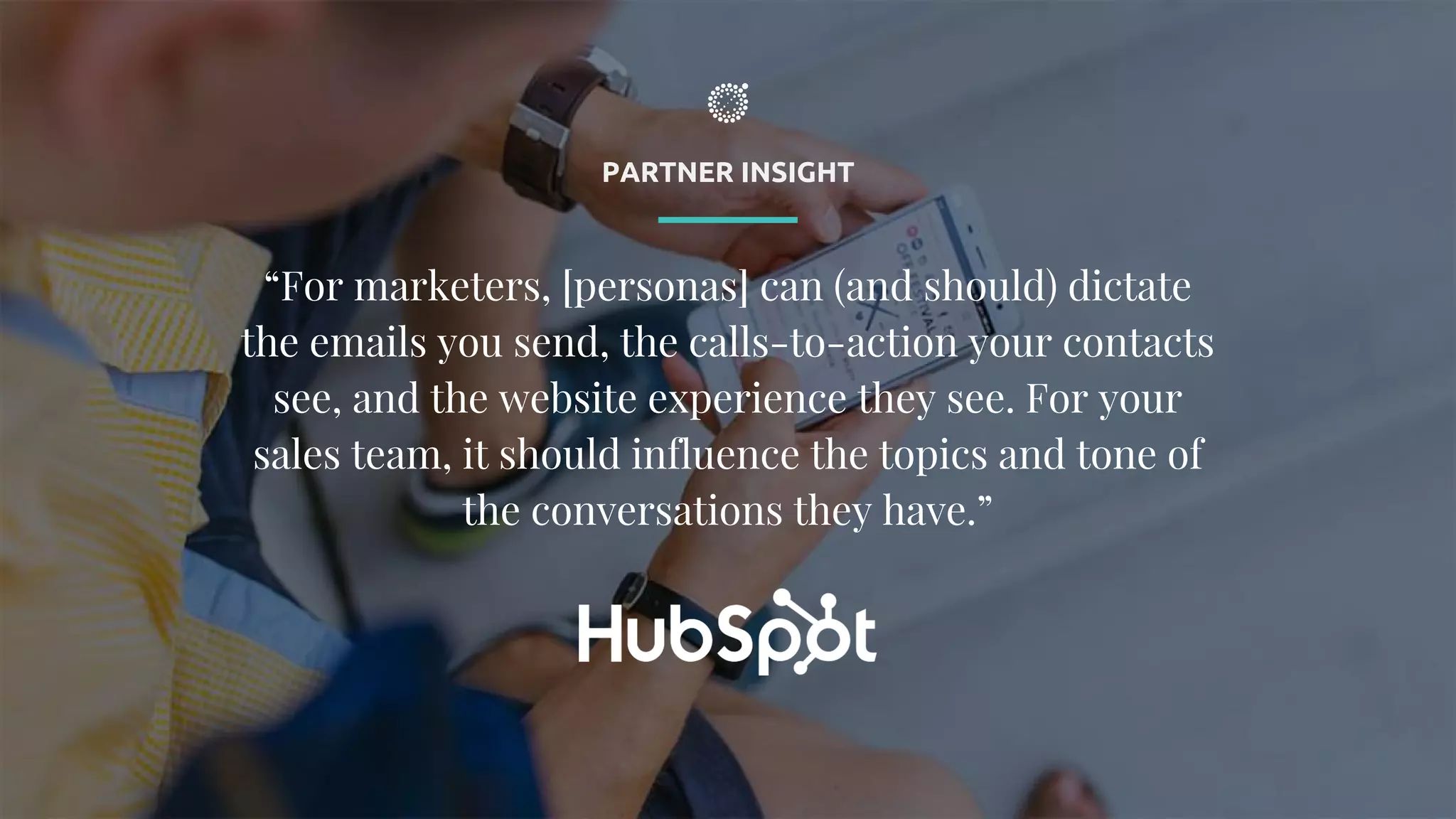 PARTNER INSIGHT
“For marketers, [personas] can (and should) dictate
the emails you send, the calls-to-action your contacts
see, and the website experience they see. For your
sales team, it should influence the topics and tone of
the conversations they have.”
 