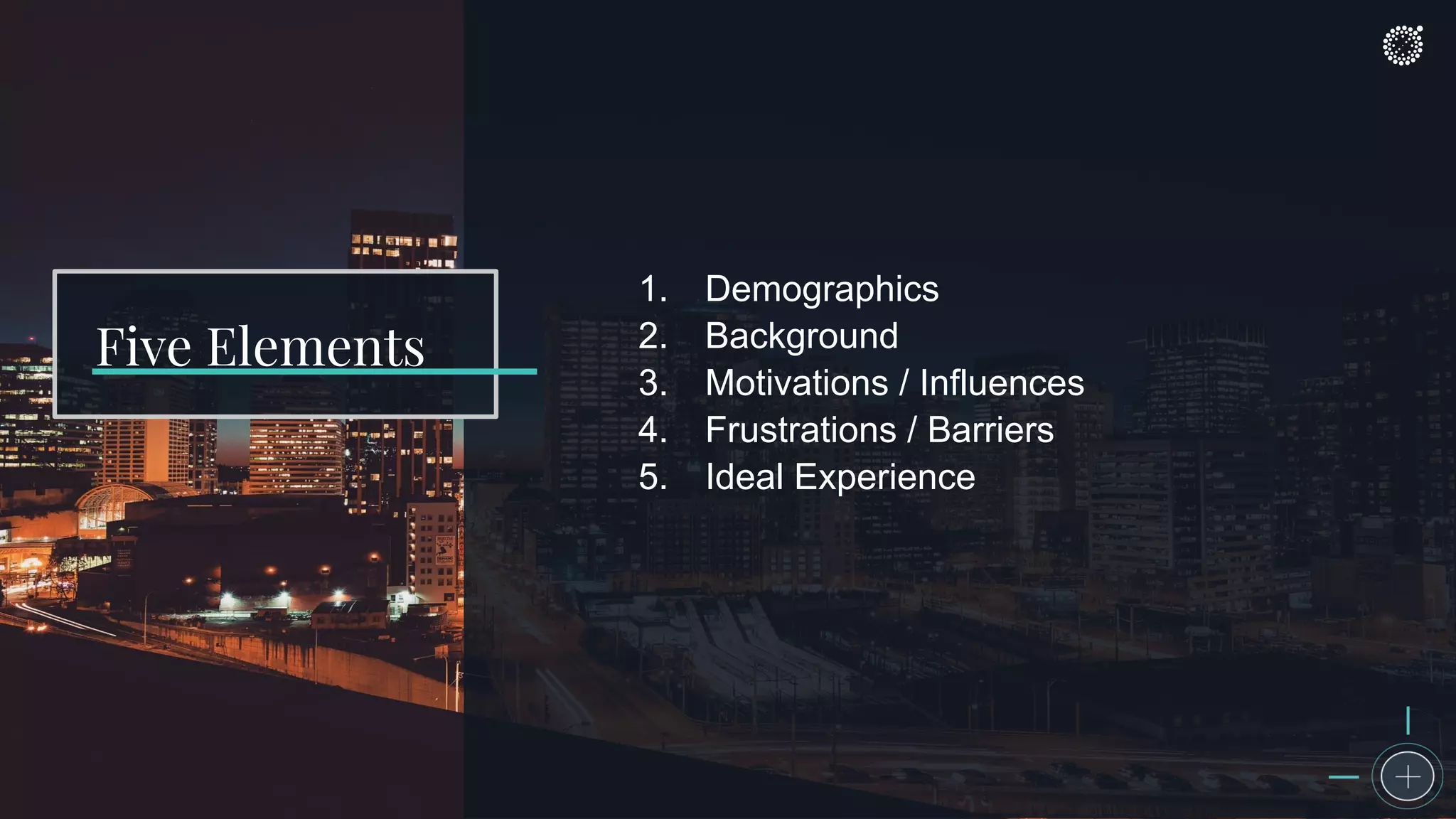 1. Demographics
2. Background
3. Motivations / Influences
4. Frustrations / Barriers
5. Ideal Experience
Five Elements
 