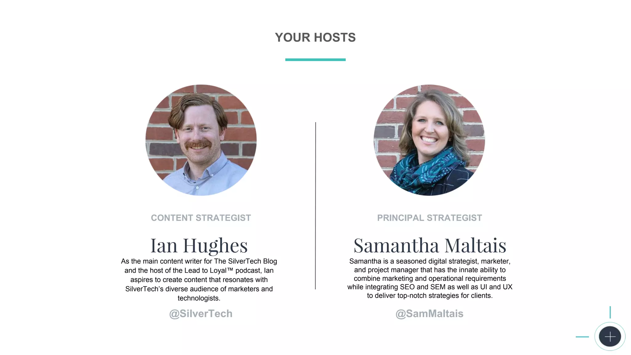 P R E S E N T I N G
CONTENT STRATEGIST
Ian Hughes
As the main content writer for The SilverTech Blog
and the host of the Lead to Loyal™ podcast, Ian
aspires to create content that resonates with
SilverTech’s diverse audience of marketers and
technologists.
YOUR HOSTS
PRINCIPAL STRATEGIST
Samantha Maltais
Samantha is a seasoned digital strategist, marketer,
and project manager that has the innate ability to
combine marketing and operational requirements
while integrating SEO and SEM as well as UI and UX
to deliver top-notch strategies for clients.
@SamMaltais@SilverTech
 