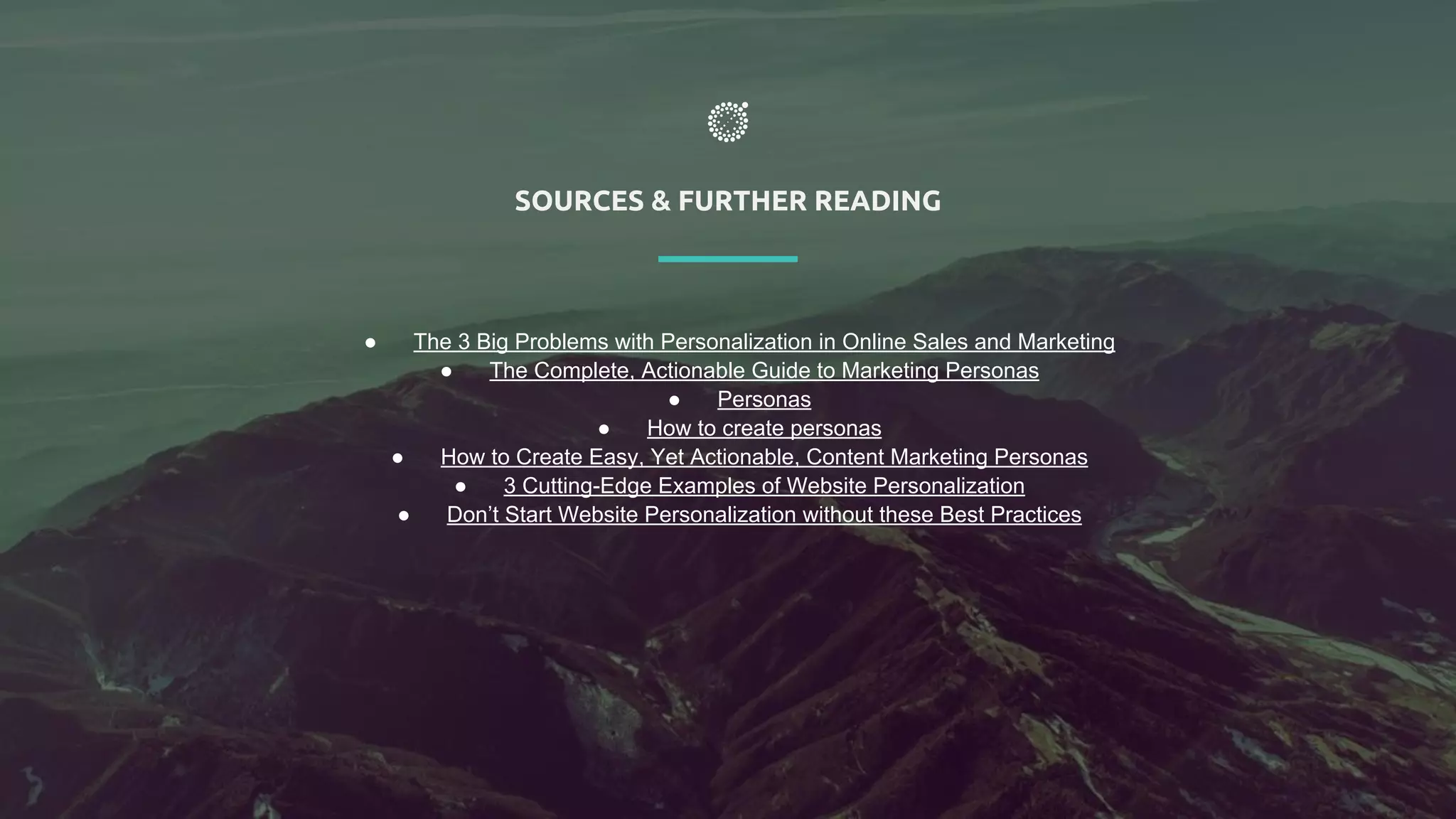 SOURCES & FURTHER READING
● The 3 Big Problems with Personalization in Online Sales and Marketing
● The Complete, Actionable Guide to Marketing Personas
● Personas
● How to create personas
● How to Create Easy, Yet Actionable, Content Marketing Personas
● 3 Cutting-Edge Examples of Website Personalization
● Don’t Start Website Personalization without these Best Practices
 