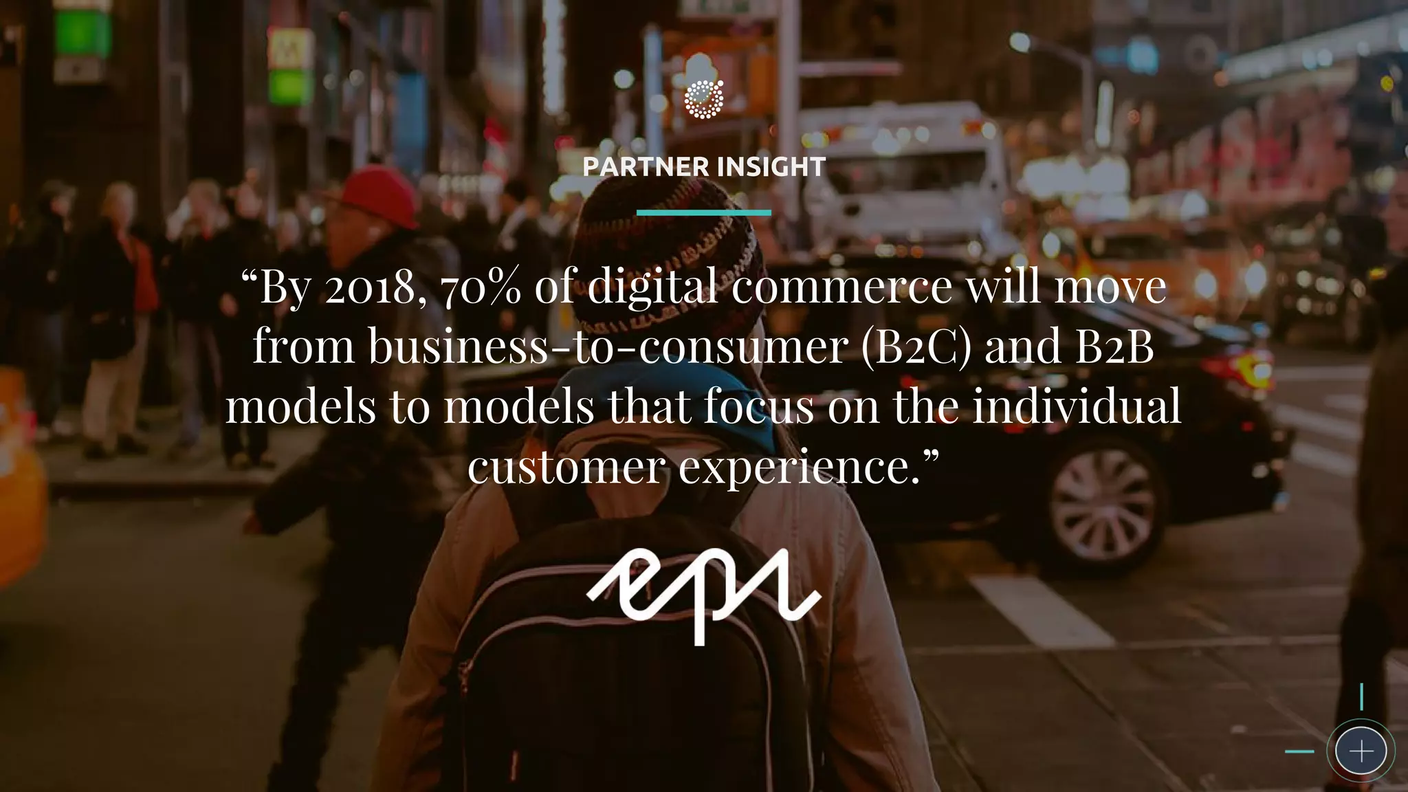 PARTNER INSIGHT
“By 2018, 70% of digital commerce will move
from business-to-consumer (B2C) and B2B
models to models that focus on the individual
customer experience.”
 