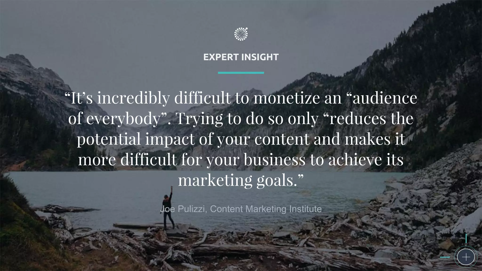 EXPERT INSIGHT
“It’s incredibly difficult to monetize an “audience
of everybody”. Trying to do so only “reduces the
potential impact of your content and makes it
more difficult for your business to achieve its
marketing goals.”
Joe Pulizzi, Content Marketing Institute
 