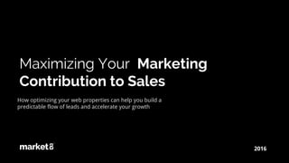 Maximizing Your Marketing
Contribution to Sales
2016
How optimizing your web properties can help you build a
predictable flow of leads and accelerate your growth
 