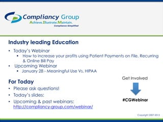 Industry leading Education
For Today
•  Please ask questions!
•  Today’s slides:
•  Upcoming & past webinars:
http://compliancy-group.com/webinar/
•  Today’s Webinar
§  How to increase your profits using Patient Payments on File, Recurring
& Online Bill Pay	
  
•  Upcoming Webinar
§  January 28 - Meaningful Use Vs. HIPAA
#CGWebinar
Get Involved
Copyright 2007-2015
 