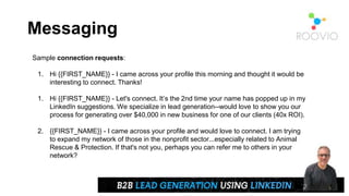 Messaging
Sample connection requests:
1. Hi {{FIRST_NAME}} - I came across your profile this morning and thought it would be
interesting to connect. Thanks!
1. Hi {{FIRST_NAME}} - Let's connect. It’s the 2nd time your name has popped up in my
LinkedIn suggestions. We specialize in lead generation--would love to show you our
process for generating over $40,000 in new business for one of our clients (40x ROI).
2. {{FIRST_NAME}} - I came across your profile and would love to connect. I am trying
to expand my network of those in the nonprofit sector...especially related to Animal
Rescue & Protection. If that's not you, perhaps you can refer me to others in your
network?
 
